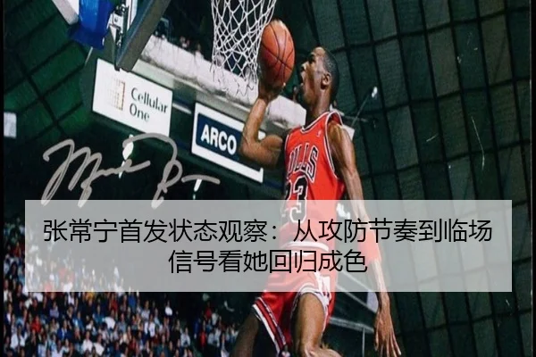 张常宁首发状态观察：从攻防节奏到临场信号看她回归成色